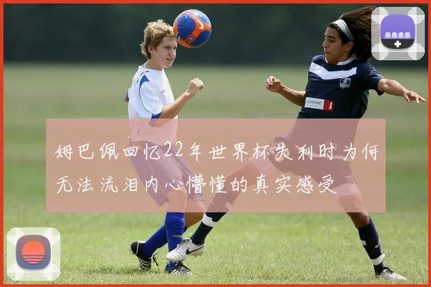 姆巴佩回忆22年世界杯失利时为何无法流泪内心懵懂的真实感受