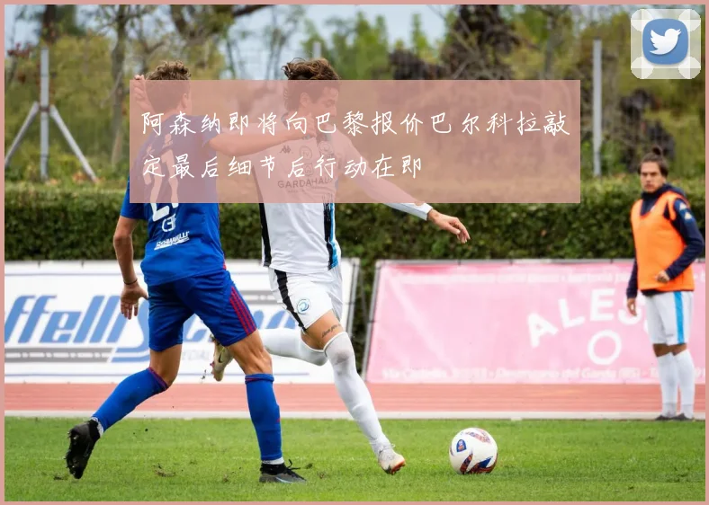 阿森纳即将向巴黎报价巴尔科拉敲定最后细节后行动在即