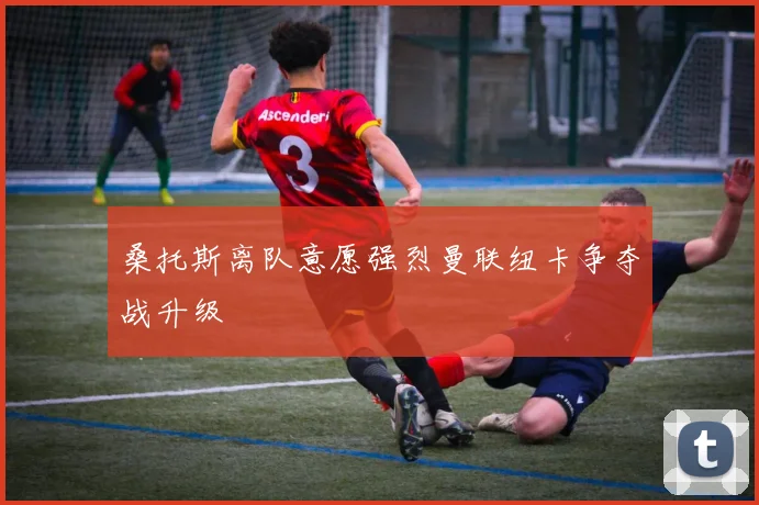 桑托斯离队意愿强烈曼联纽卡争夺战升级