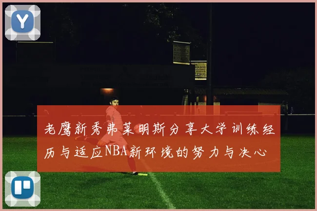 老鹰新秀弗莱明斯分享大学训练经历与适应NBA新环境的努力与决心