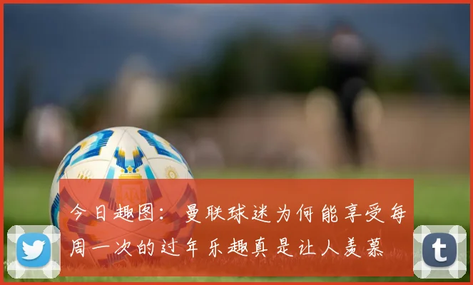 今日趣图：曼联球迷为何能享受每周一次的过年乐趣真是让人羡慕