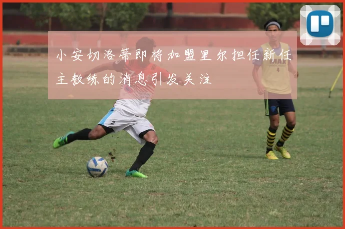 小安切洛蒂即将加盟里尔担任新任主教练的消息引发关注