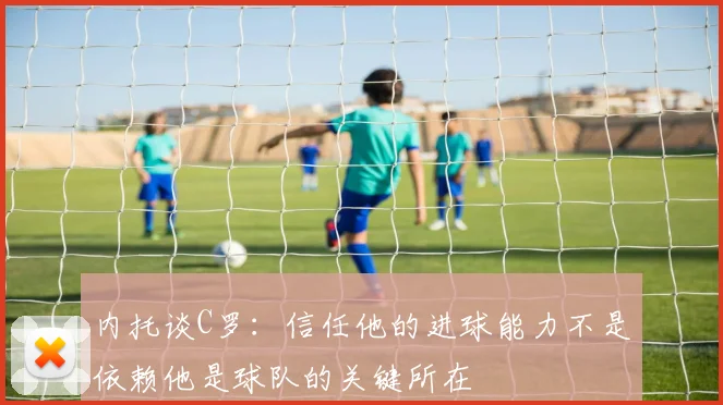 内托谈C罗：信任他的进球能力不是依赖他是球队的关键所在