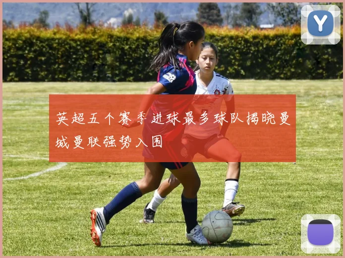 英超五个赛季进球最多球队揭晓曼城曼联强势入围