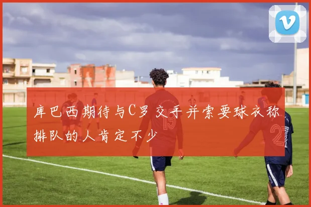 库巴西期待与C罗交手并索要球衣称排队的人肯定不少