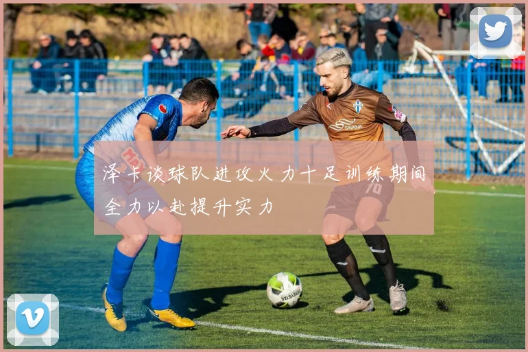 泽卡谈球队进攻火力十足训练期间全力以赴提升实力