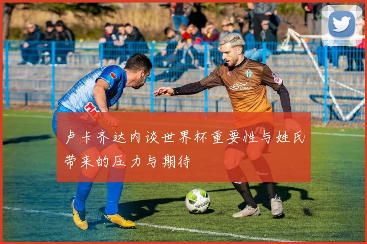 卢卡齐达内谈世界杯重要性与姓氏带来的压力与期待