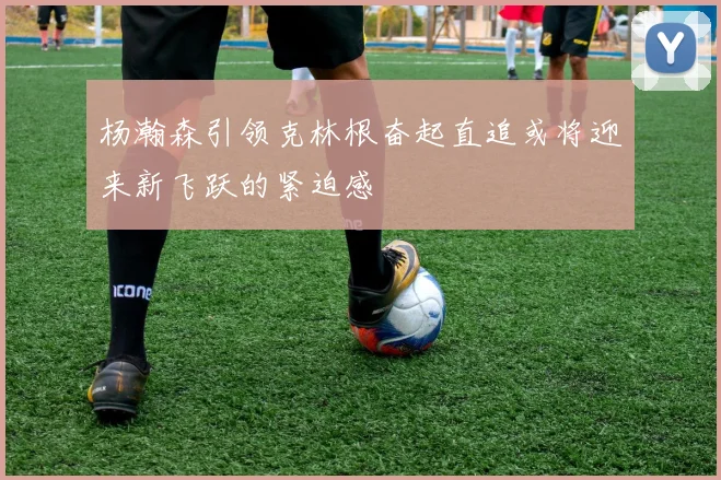 杨瀚森引领克林根奋起直追或将迎来新飞跃的紧迫感