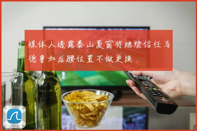媒体人透露泰山夏窗将继续信任马德鲁加后腰位置不做更换