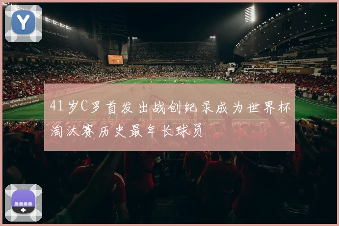 41岁C罗首发出战创纪录成为世界杯淘汰赛历史最年长球员