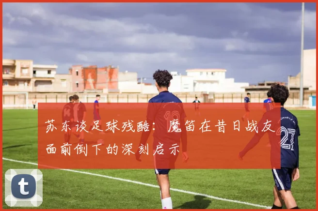 苏东谈足球残酷：魔笛在昔日战友面前倒下的深刻启示