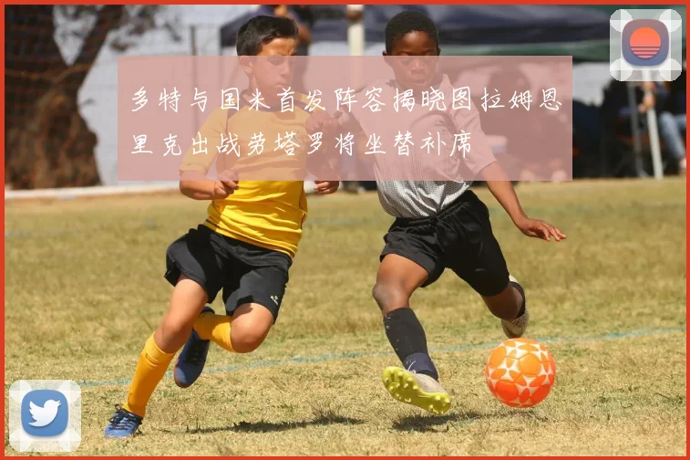 多特与国米首发阵容揭晓图拉姆恩里克出战劳塔罗将坐替补席