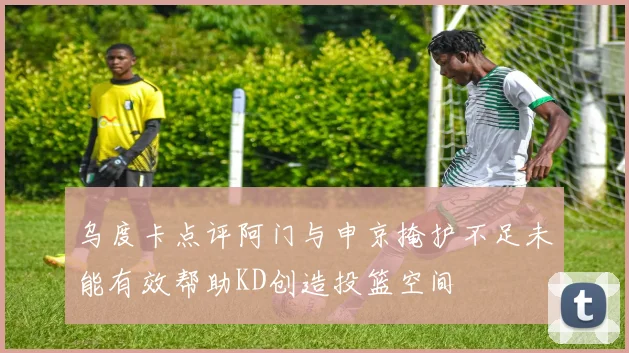 乌度卡点评阿门与申京掩护不足未能有效帮助KD创造投篮空间
