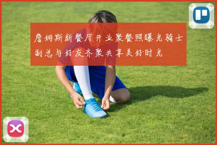 詹姆斯新餐厅开业聚餐照曝光骑士副总与好友齐聚共享美好时光
