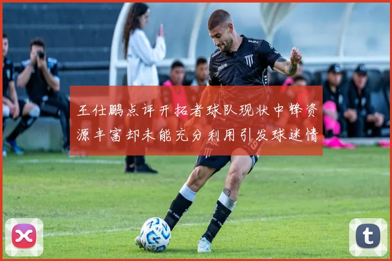 王仕鹏点评开拓者球队现状中锋资源丰富却未能充分利用引发球迷情感交织