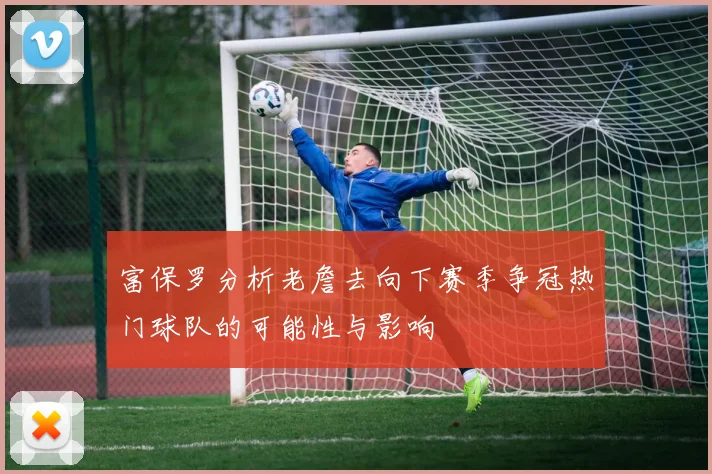 富保罗分析老詹去向下赛季争冠热门球队的可能性与影响