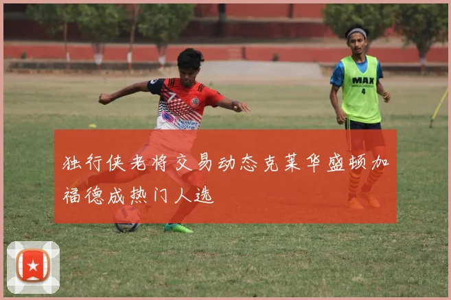 独行侠老将交易动态克莱华盛顿加福德成热门人选