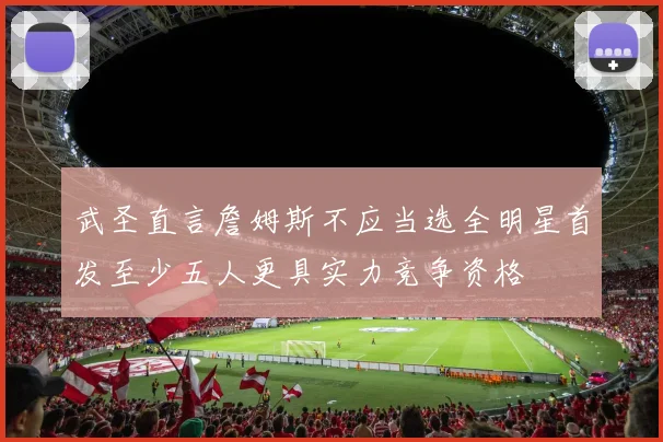 武圣直言詹姆斯不应当选全明星首发至少五人更具实力竞争资格
