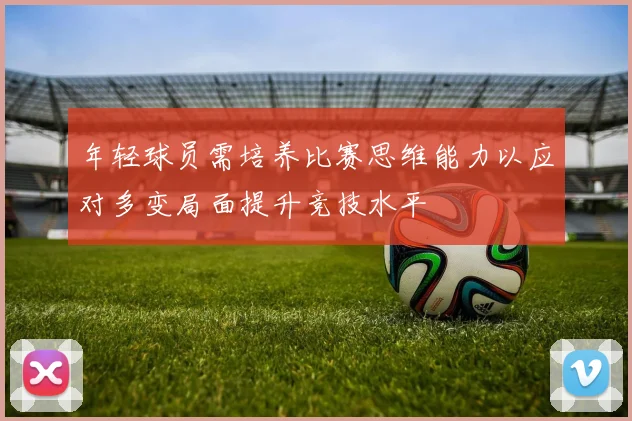 年轻球员需培养比赛思维能力以应对多变局面提升竞技水平