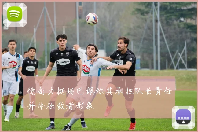德尚力挺姆巴佩称其承担队长责任并非独裁者形象
