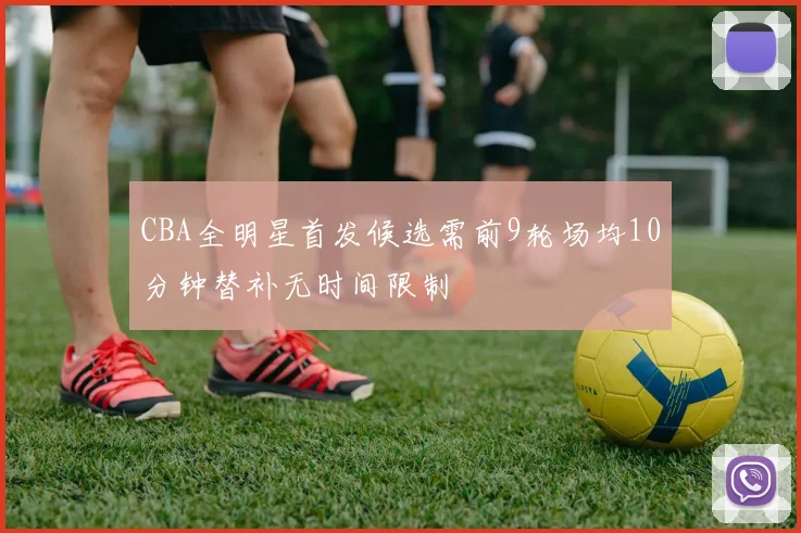 CBA全明星首发候选需前9轮场均10分钟替补无时间限制