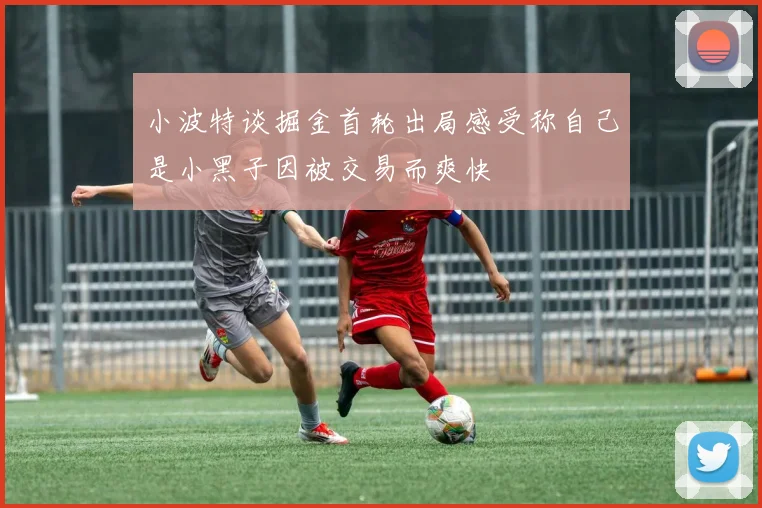 小波特谈掘金首轮出局感受称自己是小黑子因被交易而爽快